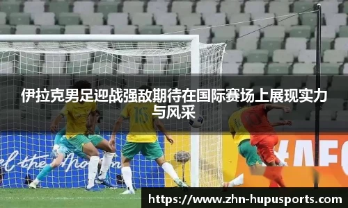 伊拉克男足迎战强敌期待在国际赛场上展现实力与风采